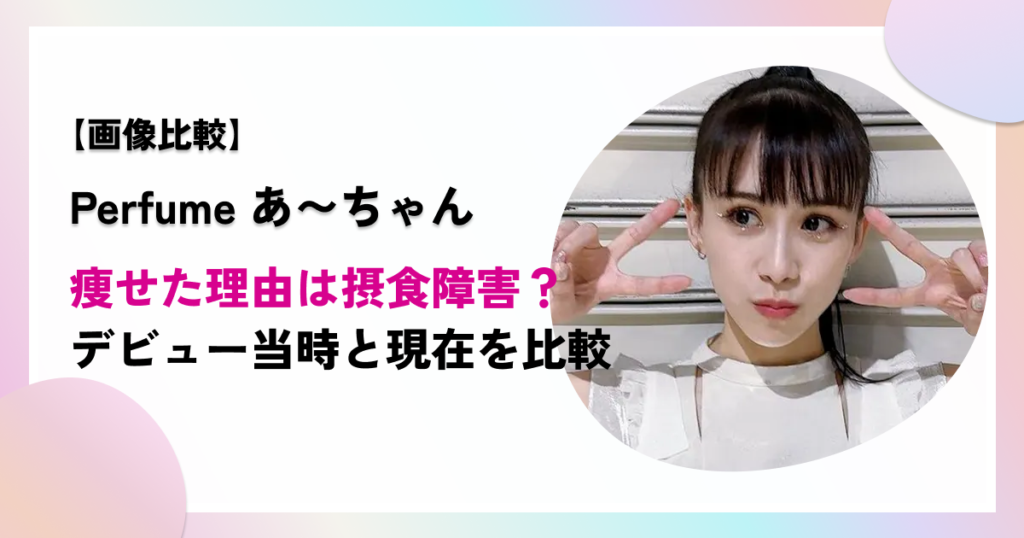 パフュームあーちゃんが痩せた理由は摂食障害？デビュー当時と現在を比較！